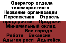 Оператор отдела телемаркетинга › Название организации ­ Перспектива › Отрасль предприятия ­ Продажи › Минимальный оклад ­ 25 000 - Все города Работа » Вакансии   . Адыгея респ.,Адыгейск г.